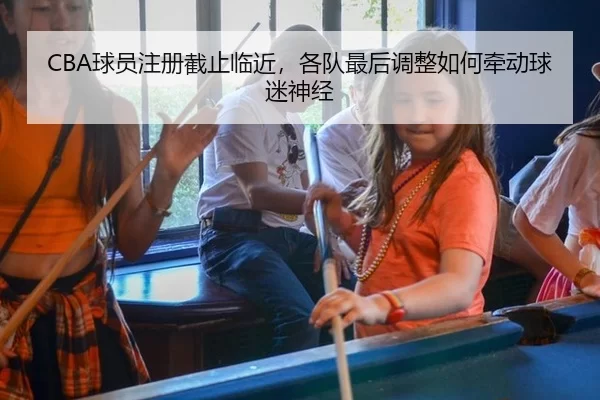 CBA球员注册截止临近，各队最后调整如何牵动球迷神经